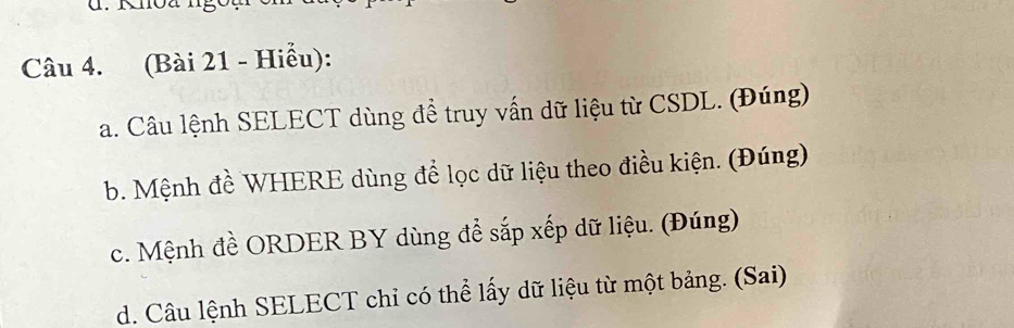 (Bài 21 - Hiểu): 
a. Câu lệnh SELECT dùng để truy vấn dữ liệu từ CSDL. (Đúng) 
b. Mệnh đề WHERE dùng để lọc dữ liệu theo điều kiện. (Đúng) 
c. Mệnh đề ORDER BY dùng để sắp xếp dữ liệu. (Đúng) 
d. Câu lệnh SELECT chỉ có thể lấy dữ liệu từ một bảng. (Sai)