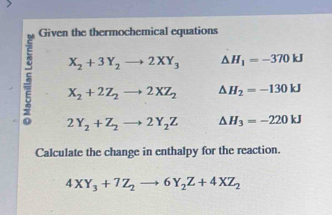 Given the thermochemical equations
X_2+3Y_2to 2XY_3 △ H_1=-370kJ
5 2Y_2+Z_2to 2Y_2Z △ H_3=-220kJ
X_2+2Z_2to 2XZ_2 △ H_2=-130kJ
Calculate the change in enthalpy for the reaction.
4XY_3+7Z_2to 6Y_2Z+4XZ_2