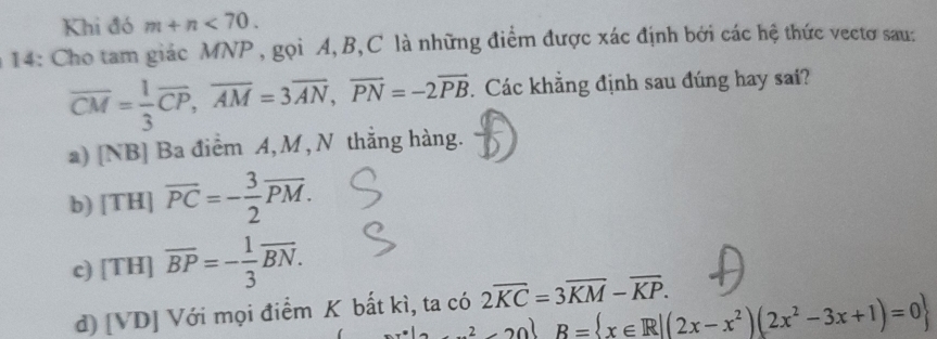 Khi đó m+n<70</tex>. 
14: Cho tam giác MNP, gọi A, B,C là những điểm được xác định bởi các hệ thức vectơ sau:
overline CM= 1/3 overline CP, overline AM=3overline AN, overline PN=-2overline PB. Các khẳng định sau đúng hay sai?
a) [NB] Ba điểm A, M, N thắng hàng.
b) [TH]overline PC=- 3/2 overline PM.
c) [TH]overline BP=- 1/3 overline BN.
d) [VD] Với mọi điểm K bất kì, ta có 2overline KC=3overline KM-overline KP.
2x^2-3x+1B= x∈ R|(2x-x^2)(2x^2-3x+1)=0