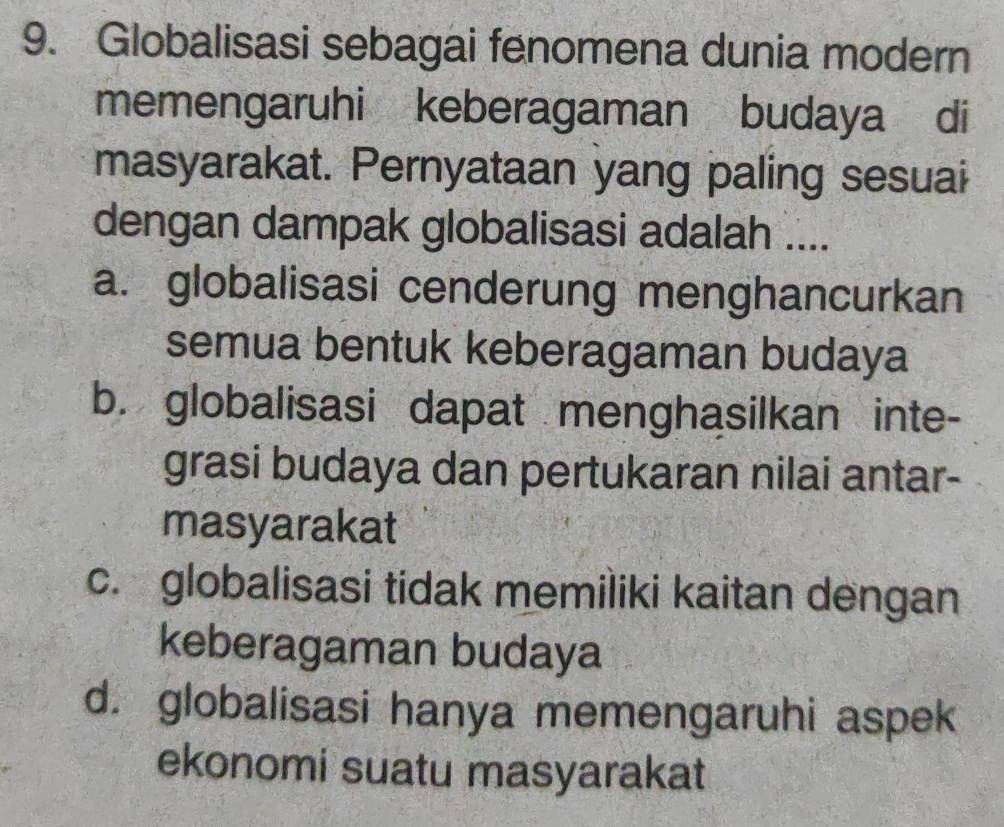 Globalisasi sebagai fenomena dunia modern
memengaruhi keberagaman budaya di
masyarakat. Pernyataan yang paling sesuai
dengan dampak globalisasi adalah ....
a. globalisasi cenderung menghancurkan
semua bentuk keberagaman budaya
b. globalisasi dapat menghasilkan inte-
grasi budaya dan pertukaran nilai antar-
masyarakat
c. globalisasi tidak memiliki kaitan dengan
keberagaman budaya
d. globalisasi hanya memengaruhi aspek
ekonomi suatu masyarakat