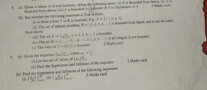 Given a subset S of real numbers, define the following terms: (i) S is Bounded from below, (ii) S is 2 Marks each 
bounded from above, (iii) S is bounded (iv) Infimum of S(v) Supremum of S. 
(b) Say whether the following statement is True or False: 
(i) A finite subset S of R is bounded. E. g ,S= -1,0,4,5. 
(ii) The set of natural numbers, N= 1,2,3,4,... is bounded from below and is not bounded 
from above. S:=  n/2n+1 , n=1,2,3,... is bounded. 
(iii) The set 
(iv) The set Z= .= ...,-3,-2,-1,0,1,2,3,... of all integers is not bounded. 
(v) The interval I=(0,1) is bounded. 2 Marks each 
6. (a) Given the sequence  a_n _(n=1)^(∈fty) where an= 1/n . 
(i) List the set of values of  a_n _(n=1)^(∈fty)
(ii) Find the Supremum and Infimum of the sequence. 5 Marks each 
(b) Find the Supremum and Infimum of the following sequences 
(i)   (n-1)/2n  _(n=1)^(∈fty) (ii)   n/2n+1  _(n=1)^(∈fty), 5 Marks each