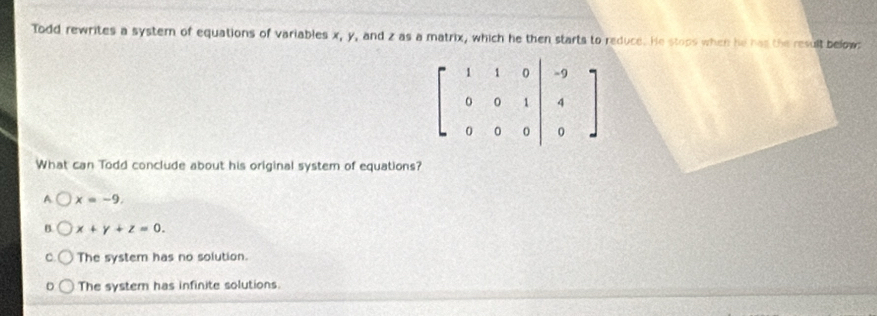 Todd rewrites a system of equations of variables x, y, and z as a matrix, which he then starts to reduce. He stops when he has the result below
beginbmatrix 1&1&0 0&0&1 0&0&0end(vmatrix)^(-9) 4 0endarray endbmatrix
What can Todd conclude about his original system of equations?
A x=-9.
B. x+y+z=0.
C. The system has no solution.
The system has infinite solutions.