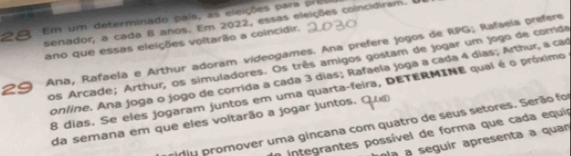 Em um determinado país, as eleições para preso 
senador, a cada 8 anos. Em 2022, essas eleições coincidiram. 
ano que essas eleições voltarão a coincidir. 
29 Ana, Rafaela e Arthur adoram videogames. Ana prefere jogos de RPG; Rafaeía prefere 
pos Arcade; Arthur, os simuladores. Os três amigos gostam de jogar um jogo de comida 
conline. Ana joga o jogo de corrida a cada 3 dias; Rafaela joga a cada 4 dias; Arthur, a car
8 dias. Se eles jogaram juntos em uma quarta-feira, DETERMINE qual é o próximo 
da semana em que eles voitarão a jogar juntos. 
nju promover uma gincana com quatro de seus setores. Serão foi 
O integrantes possível de forma que cada equia 
pí a seguir apresenta a quan