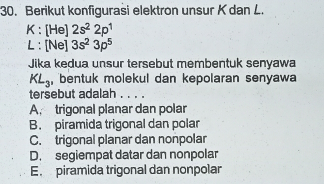 Berikut konfigurasi elektron unsur K dan L.
K : [He] 2s^22p^1
L : [Ne] 3s^23p^5
Jika kedua unsur tersebut membentuk senyawa
KL_3 , bentuk molekul dan kepolaran senyawa
tersebut adalah . . . .
A. trigonal planar dan polar
B. piramida trigonal dan polar
C. trigonal planar dan nonpolar
D. segiempat datar dan nonpolar
E. piramida trigonal dan nonpolar