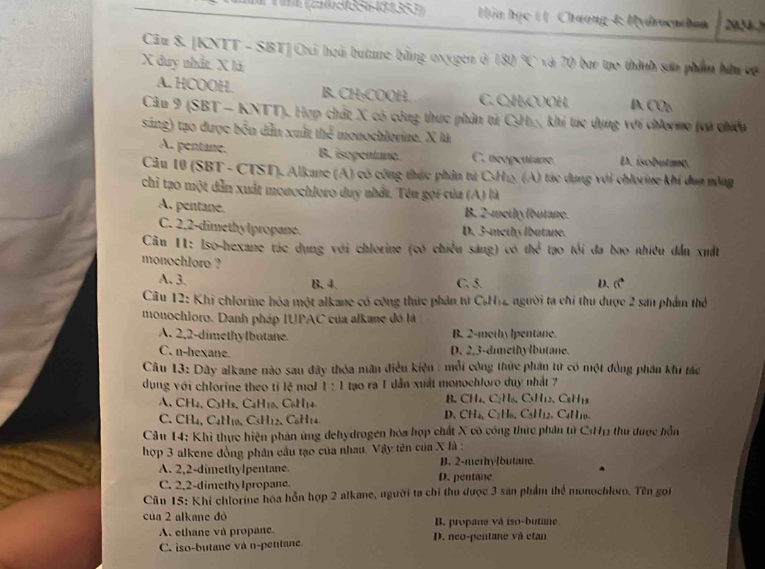 # 1 (2516:0356481353)  Húa học ( ( Chương 4: Mydrocnzhan y_4_1
Câu 8. [KNTT - SBT]Oxi hoái butane bằng oxygen ở 180  và 70 bar tạo thành sản phẩm hữu có
X duy nhất. X lã
A. HCOOH. B. CH:COOH C. C₂H₃COOH, D CO_n
Cầu 9 (SBT - KNTT). Hợp chất X có công thực phân tử CH., khi túc dụng với chlormo (vó chiếu
sáng) tạo được bốn dẫn xuất thể monochlorine. X là
A. pentane. B. isopentune. C. neopentane. D. ísobutano.
Câu 10 (SBT - CTST). Alkane (A) có công thực phân tử CsH1. (A) tác dụng với chlorie khí dan nông
chỉ tạo một dẫn xuất monochloro duy nhất. Tên gọi của (A) là
A. pentane. B. 2-methy (butane.
C. 2,2-dimethylpropane. D. 3-methy lbutane.
Câu 11: Iso-hexane tác dụng với chlorine (có chiều sáng) có ehx^2 tạo tối đa bao nhiều dẫn xuất
monochlore ? D. 6°
A. 3. B. 4. C. 5.
Câu 12: Khi chlorine hòa một alkane có công thức phân từ C.H12 người ta chí thu được 2 sản phẩm thể
monochloro. Danh pháp IUPAC của alkane đó là
A. 2,2-dimethylbutane. B. 2-methy lpentane.
C. n-hexane D. 2,3-dimethylbutane.
Câu 13: Dây alkane nào sau đây thỏa mãn điều kiện : mỗi công thức phân từ có một đồng phân khi tác
dụng với chlorine theo tỉ lệ mol 1:1 tạo ra 1 dẫn xuất monochloro duy nhật ?
A. CH4, C3Hs, C4H10, C6H14.
B. CH_4.C_2H_6.C_3H_12.C_8H_18
C. CH4, C4H10, C3H12. C₆H14.
D、 CH_4,C_2H_6,C_5H_12 C_411
Câu 14: Khì thực hiện phản ứng dehydrogen hòa hợp chất X có công thức phân từ CHH thu được hỗn
hợp 3 alkene đồng phân cầu tạo của nhau. Vậy tên của X là :
B. 2-methylbutane.
A. 2,2-dimethylpentane.
C. 2,2-dimethylpropane D. pentane
Câu 15: Khi chlorine hóa hỗn hợp 2 alkane, người ta chí thu được 3 sản phẩm thể monochloro. Tên gọi
của 2 alkane đỏ B. propane và iso-butane
A. ethane và propane. D. neo-pentane và etan
C. iso-butane và n-pentane