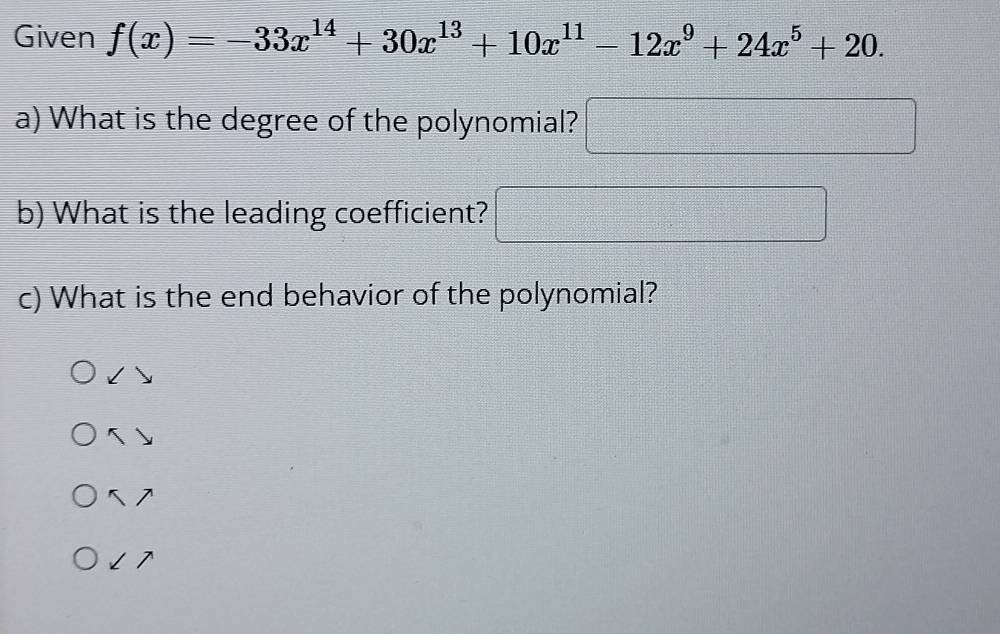 Given f(x)=-33x^(14)+30x^(13)+10x^(11)-12x^9+24x^5+20. 
a) What is the degree of the polynomial? □ □ 
b) What is the leading coefficient?
c) What is the end behavior of the polynomial?

5
5 1