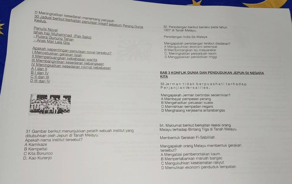 D Meningkatkan kesedaran menentang penjajah
Kedua.
30 Jadual berikut berkaitan penulisan kreatif sebelum Perang Dunia 32. Persidangan berikut berlaku pada tahun
Penulis Novel
1927 di Tanah Melayu.
Ishak haji Muhammad (Pak Sako)
Persidangan India Se-Malaya
- Putera Gunung Tahan
- Anak Mat Lela Gila
Mengapakah persidangan tersbut diadakan?
A Mengukuhkan ekonomi setempat
B Membincangkan isu masyarakar
Apakah kepentingan penulisan novel tersebut?
l Mencetuskan gerakan Islah
C. Meningkatkan perpaduan kaum
D Menggalakkan pendidikan ringgi
II Memperjuangkan kebebasan wanita
III Membangkitkan kesedaran kebangsaan
IV Meningkatkan kesedaran nikmat kebebasan
A I dan II
B I dan IV BAB 3 KONFLIK DUNIA DAN PENDUDUKAN JEPUN DI NEGARA
C II dan III KITA
D III dan IV 33 Je r m a n t i d ak b er p u as ha tit e r h a d a p
P e r j a n j i a n Ve r s a ill e s .
Mengapakah Jerman bertindak sedemikian?
A Membayar pampasan perang
B Mengehadkan peluasan kuasa
C Memishkan sempadan negara
D Menghalang kerjasama antarabangsa
34. Maklumat berikut berkaitan reaksi orang
31 Gambar berikut menunjukkan pelatih sebuah institut yang Melayu terhadap Bintang Tiga di Tanah Melayu.
ditubuhkan oleh Jepun di Tanah Melayu.
Apakah nama institut tersebut? Membentuk Gerakan Fi-Sabilillah
A Kamikaze
B Kempeitai Mengapakah orang Melayu membentuk gerakan
C Kita Borunco tersebut?
D. Kao Kurenjo A Mengatasi pemberontakan kaum
B Mempertabankan marush bangso
C Mengukuhkan keselamatan rakyut
D Memulikan ekonomi penduduk tempatan