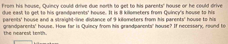 From his house, Quincy could drive due north to get to his parents' house or he could drive 
due east to get to his grandparents' house. It is 8 kilometers from Quincy's house to his 
parents' house and a straight-line distance of 9 kilometers from his parents' house to his 
grandparents' house. How far is Quincy from his grandparents' house? If necessary, round to 
the nearest tenth.