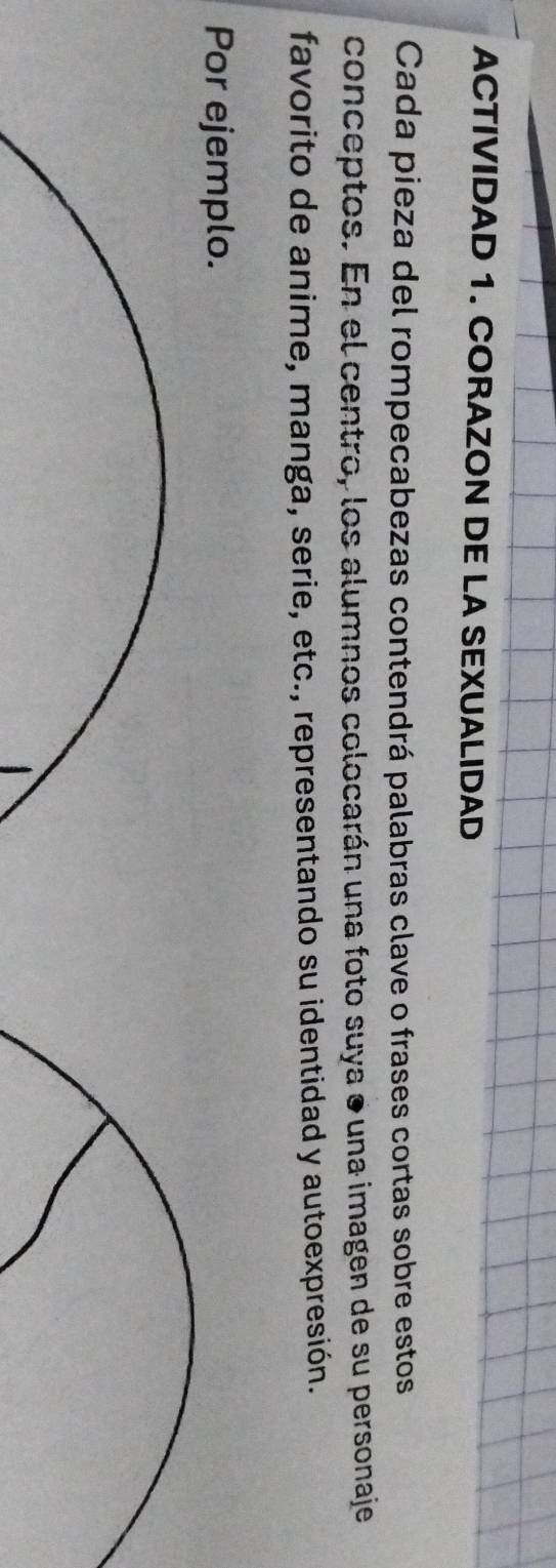 ACTIVIDAD 1. CORAZON DE LA SEXUALIDAD 
Cada pieza del rompecabezas contendrá palabras clave o frases cortas sobre estos 
conceptos. En el centro, los alumnos colocarán una foto suya ● una imagen de su personaje 
favorito de anime, manga, serie, etc., representando su identidad y autoexpresión. 
Por ejemplo.