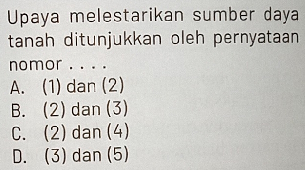 Upaya melestarikan sumber daya
tanah ditunjukkan oleh pernyataan
nomor . . . .
A. (1) dan (2)
B. (2) dan (3)
C. (2)dan(4)
D. (3) dan (5)