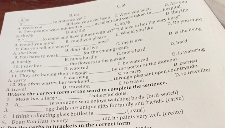 C. at
B.Have you ever been C. Were you been _hospital. D. Are you
B. on
A. in
to America yet ?
5
accident and were taken to D. the/the
C. an/φ
C. Would you like D. Do you enjoy
A. Were you
7."_ to come and have dinner with us?" "I'd love to but I’m very busy".
6. Two people were injuired in
B. an/the
D. is she living
A. the/φ
B. could you please
A. would you mind_
now?
D. hard
8. Can you tell me where
9. You have to work B. does she live C. she is live
A. she lives
for the coming exam.
10. I saw her _B. more hardly C. more hard
A. hardly
C. be watered D. is watering
the flowers in the garden.
D. carried
A. watering B. watered
by the porter at the moment.
11. They are having their luggage C. to carry
A. carry _B. carrying_ _through pleasant open countryside.
12. She often wastes her weekend
C. to travel D. to traveling
A. travel B. traveling
IV.Give the correct form of the word to complete the sentence.
(collect)of dolls.
1. Messi has a large
2. A_
is someone who enjoys watching birds. (bird-watch)
3._
eggshells are unique gifts for family and friends. (carve)
. (usual)
4. I think collecting glass bottles is _and he paints very well. (create)
5. Doan Van Hau is very_
the verbs in brackets in the correct form.
