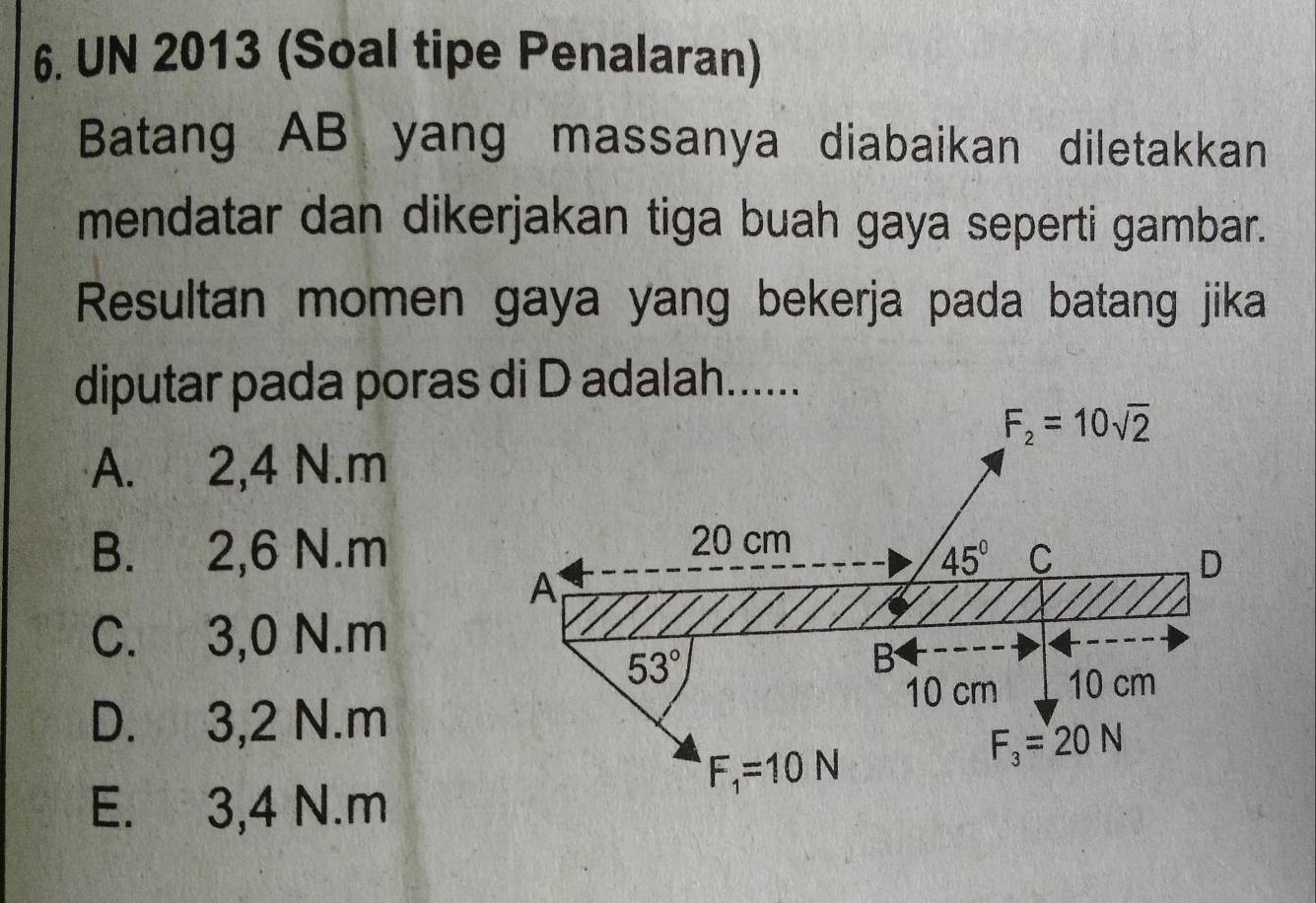 UN 2013 (Soal tipe Penalaran)
Batang AB yang massanya diabaikan diletakkan
mendatar dan dikerjakan tiga buah gaya seperti gambar.
Resultan momen gaya yang bekerja pada batang jika
diputar pada poras di D adalah......
A. 2,4 N.m
B. 2,6 N.m
C. 3,0 N.m
D. 3,2 N.m
E. 3,4 N.m