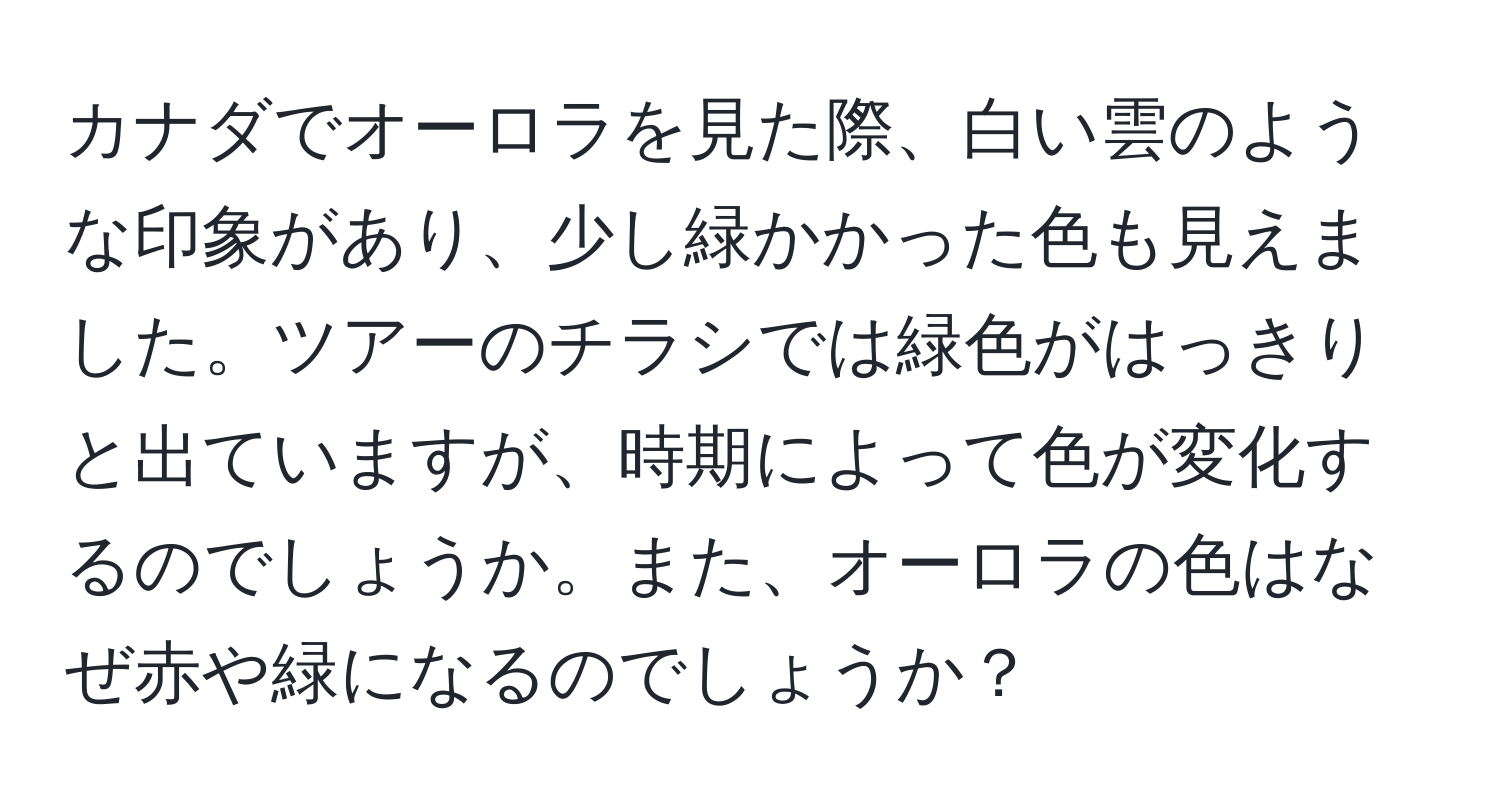 カナダでオーロラを見た際、白い雲のような印象があり、少し緑かかった色も見えました。ツアーのチラシでは緑色がはっきりと出ていますが、時期によって色が変化するのでしょうか。また、オーロラの色はなぜ赤や緑になるのでしょうか？