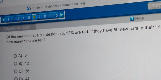 Student Dashboard - Time4Learning
Turr
4 1 2 3 4 5 6 7 8 9 10
Help
Edgenuity Quiz
Of the new cars at a car dealership, 12% are red. If they have 50 new cars in their lot
how many cars are red?
A) 6
B) 12
C) 38
N 44