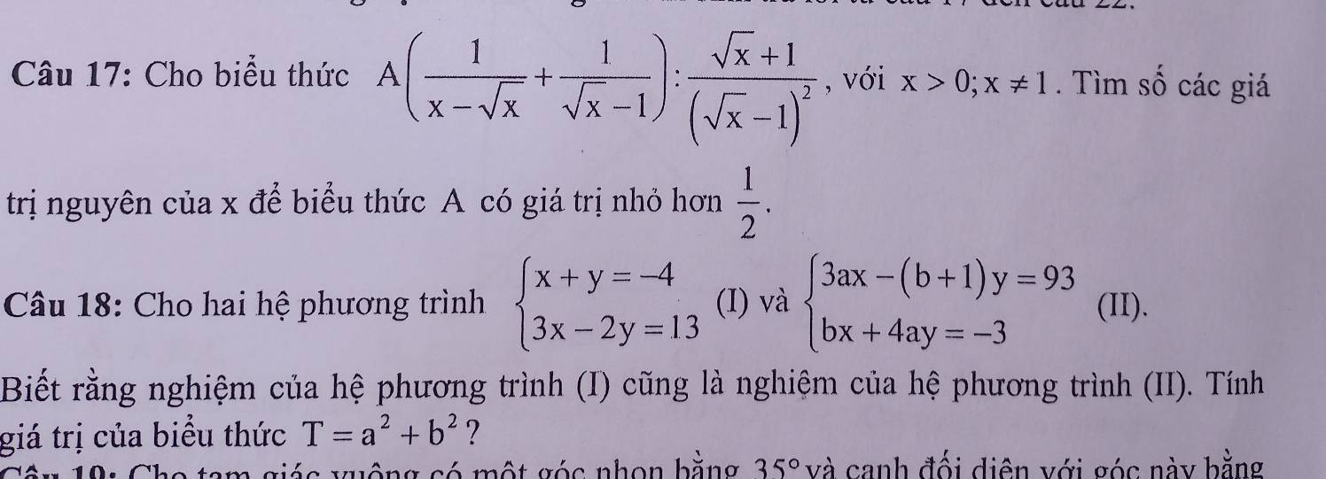 Cho biểu thức A( 1/x-sqrt(x) + 1/sqrt(x)-1 ):frac sqrt(x)+1(sqrt(x)-1)^2 , với x>0; x!= 1. Tìm số các giá 
trị nguyên của x để biểu thức A có giá trị nhỏ hơn  1/2 . 
Câu 18: Cho hai hệ phương trình beginarrayl x+y=-4 3x-2y=13endarray. (I) và beginarrayl 3ax-(b+1)y=93 bx+4ay=-3endarray. (II). 
Biết rằng nghiệm của hệ phương trình (I) cũng là nghiệm của hệ phương trình (II). Tính 
giá trị của biểu thức T=a^2+b^2 7 
19: Cho tam giác xuộng só một góc nhon bằng 35° và canh đối diện với góc này bằng