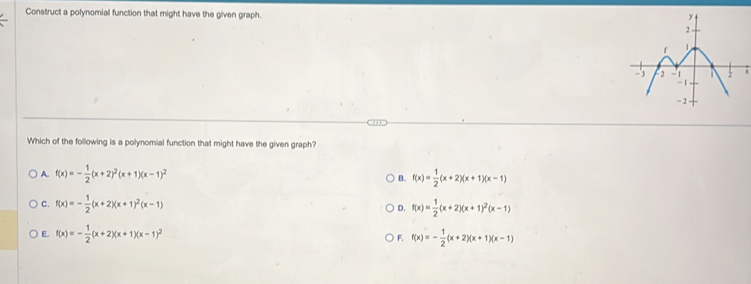 Construct a polynomial function that might have the given graph.
x
Which of the following is a polynomial function that might have the given graph?
A. f(x)=- 1/2 (x+2)^2(x+1)(x-1)^2 f(x)= 1/2 (x+2)(x+1)(x-1)
B.
C. f(x)=- 1/2 (x+2)(x+1)^2(x-1) f(x)= 1/2 (x+2)(x+1)^2(x-1)
D.
E. f(x)=- 1/2 (x+2)(x+1)(x-1)^2 F. f(x)=- 1/2 (x+2)(x+1)(x-1)