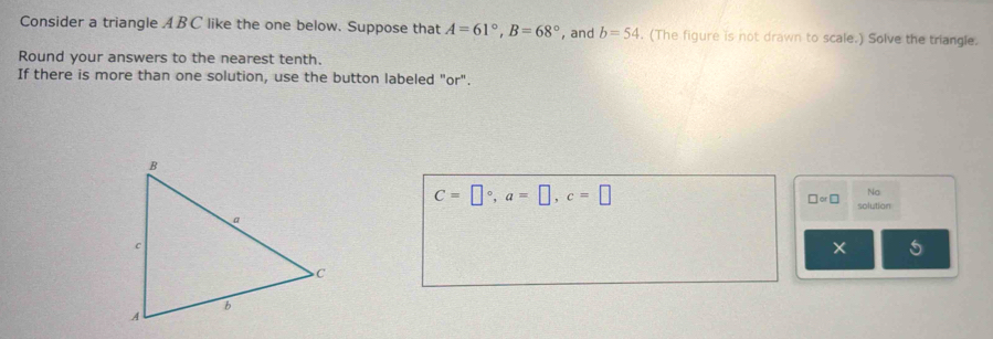 Consider a triangle ABC like the one below. Suppose that A=61°, B=68° , and b=54. (The figure is not drawn to scale.) Solve the triangle. 
Round your answers to the nearest tenth. 
If there is more than one solution, use the button labeled "or".
C=□°, a=□ , c=□
Na 
□ ∝ □ solution 
5