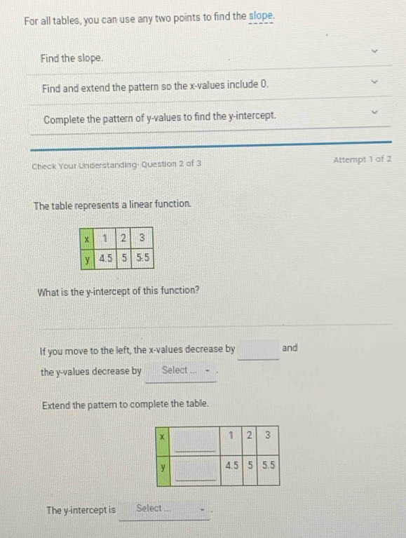 For all tables, you can use any two points to find the slope. 
Find the slope. 
Find and extend the pattern so the x -values include 0. 
Complete the pattern of y -values to find the y-intercept. 
Check Your Understanding: Question 2 of 3 Attempt 1 of 2 
The table represents a linear function. 
What is the y-intercept of this function? 
_ 
If you move to the left, the x -values decrease by and 
the y -values decrease by Select ... 
Extend the pattem to complete the table. 
_ 
The y-intercept is Select