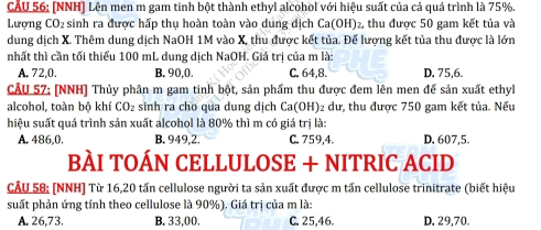 (NNH) Lên men m gam tinh bột thành ethyl alcohol với hiệu suất của cả quá trình là 75%.
Lượng CO₂ sinh ra được hấp thụ hoàn toàn vào dung dịch Ca(OH)₂, thu được 50 gam kết tủa và
dung dịch X. Thêm dung dịch NaOH 1M vào X, thu được kết tủa. Đế lượng kết tủa thu được là lớn
nhất thì cần tối thiểu 100 mL dung dịch NaOH. Giá trị của m là:
A. 72, 0. B. 90, 0. C. 64, 8. D. 75, 6.
CÂU 57: [NNH] Thủy phân m gam tinh bột, sản phẩm thu được đem lên men để sản xuất ethyl
alcohol, toàn bộ khí CO_2 sinh ra cho qua dung dịch Ca(OH)₂ dư, thu được 750 gam kết tủa. Nếu
hiệu suất quá trình sản xuất alcohol là 80% thì m có giá trị là:
A. 486, 0. B. 949, 2. C. 759, 4. D, 607, 5.
BÀI TOÁN CELLULOSE + NITRIC ACID
CÂU 58: [NNH] Từ 16, 20 tấn cellulose người ta sản xuất được m tấn cellulose trinitrate (biết hiệu
suất phản ứng tính theo cellulose là 90%). Giá trị của m là:
A. 26,73. B. 33,00. C. 25, 46. D. 29,70.