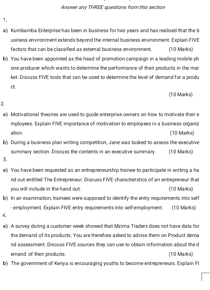 Answer any THREE questions from this section 
1. 
a) Kumbamba Enterprise has been in business for two years and has realised that the b 
usiness environment extends beyond the internal business environment. Explain FIVE 
factors that can be classified as external business environment. (10 Marks) 
b) You have been appointed as the head of promotion campaign in a leading mobile ph 
one producer which wants to determine the performance of their products in the mar 
ket. Discuss FIVE tools that can be used to determine the level of demand for a produ 
ct. 
(10 Marks) 
2. 
a) Motivational theories are used to guide enterprise owners on how to motivate their e 
mployees. Explain FIVE importance of motivation to employees in a business organiz 
ation. (10 Marks) 
b) During a business plan writing competition, Jane was tasked to assess the executive 
summary section. Discuss the contents in an executive summary. (10 Marks) 
3. 
a) You have been requested as an entrepreneurship trainee to participate in writing a ha 
nd out entitled The Entrepreneur. Discuss FIVE characteristics of an entrepreneur that 
you will include in the hand out. (10 Marks) 
b) In an examination, trainees were supposed to identify the entry requirements into self 
- employment. Explain FIVE entry requirements into self-employment. (10 Marks) 
4. 
a) A survey during a customer week showed that Mzima Traders does not have data for 
the demand of its products. You are therefore asked to advise them on Product dema 
nd assessment. Discuss FIVE sources they can use to obtain information about the d 
emand of their products. (10 Marks) 
b) The government of Kenya is encouraging youths to become entrepreneurs. Explain Fl