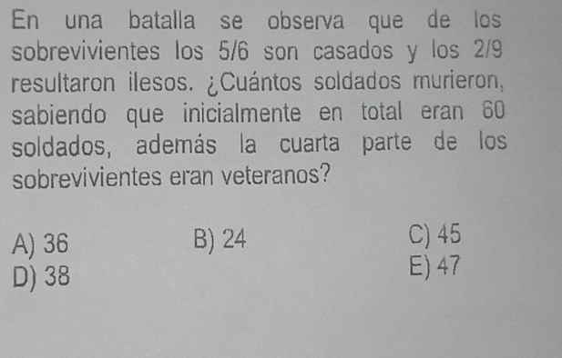 En una batalla se observa que de los
sobrevivientes los 5/6 son casados y los 2/9
resultaron ilesos. ¿Cuántos soldados murieron,
sabiendo que inicialmente en total eran 60
soldados, además la cuarta parte de los
sobrevivientes eran veteranos?
A) 36 B) 24 C) 45
D) 38
E) 47