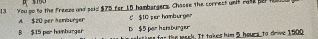 $150
13. You go to the Freeze and paid $75 for 15 hamburgers. Choose the correct unit rate per Namou
A $20 per hamburger C $10 per hamburger
B $15 per hamburger D $5 per hamburger
tives for the week. It takes him 5 hours to drive 1500