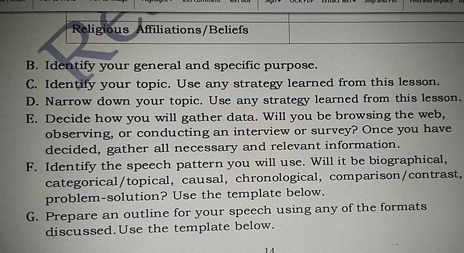 Religious Affiliations/Beliefs 
B. Identify your general and specific purpose. 
C. Identify your topic. Use any strategy learned from this lesson. 
D. Narrow down your topic. Use any strategy learned from this lesson. 
E. Decide how you will gather data. Will you be browsing the web, 
observing, or conducting an interview or survey? Once you have 
decided, gather all necessary and relevant information. 
F. Identify the speech pattern you will use. Will it be biographical, 
categorical/topical, causal, chronological, comparison/contrast, 
problem-solution? Use the template below. 
G. Prepare an outline for your speech using any of the formats 
discussed.Use the template below. 
1 A