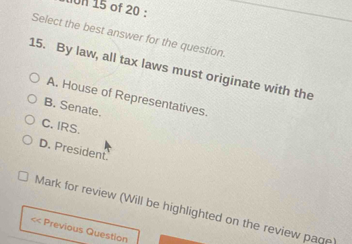 On 15 of 20 :
Select the best answer for the question.
15. By law, all tax laws must originate with the
A. House of Representatives.
B. Senate.
C. IRS.
D. President.
Mark for review (Will be highlighted on the review page)
Previous Question