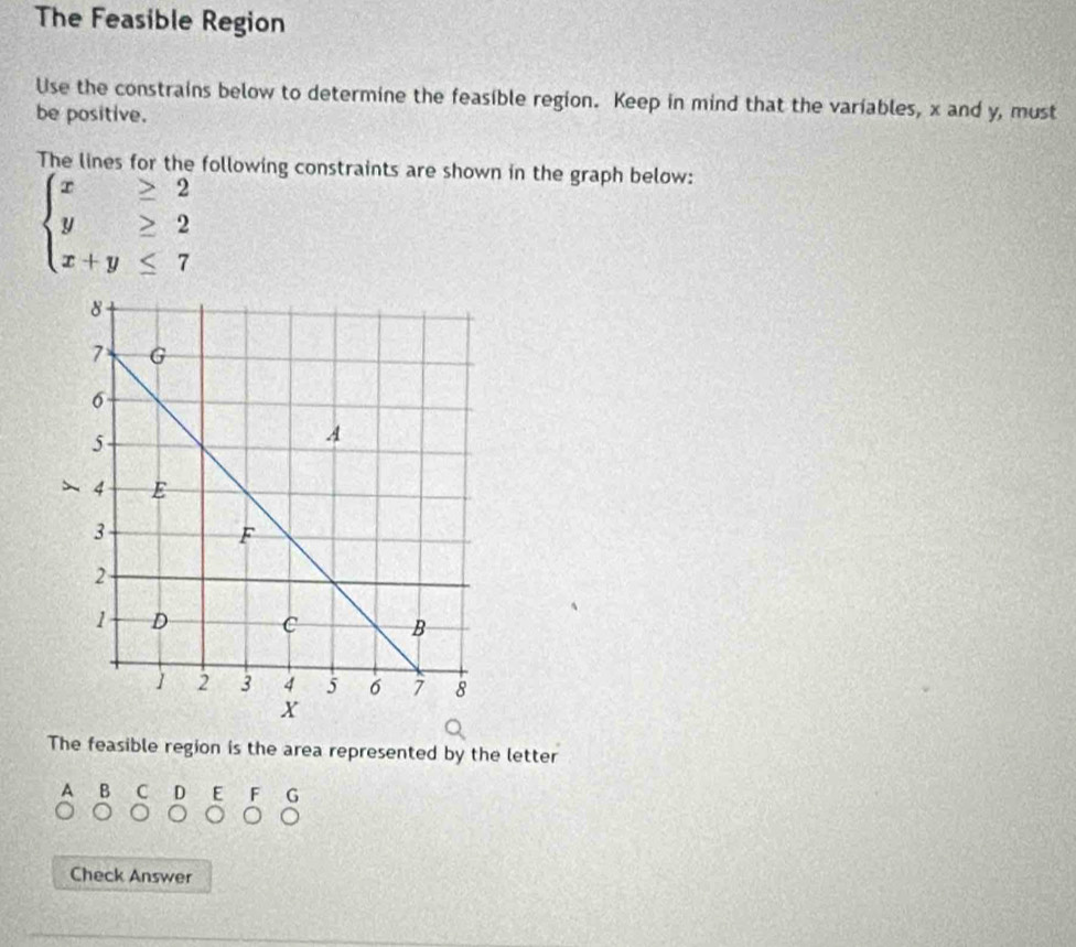 The Feasible Region 
Use the constrains below to determine the feasible region. Keep in mind that the variables, x and y, must 
be positive. 
The lines for the following constraints are shown in the graph below:
beginarrayl x≥ 2 y≥ 2 x+y≤ 7endarray.
The feasible region is the area represented by the letter 
A B C D E F G 
Check Answer