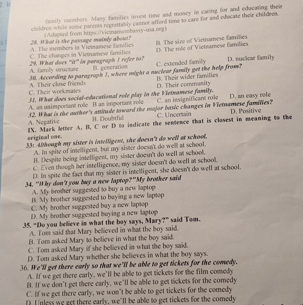 Ir
family members. Many families invest time and money in caring for and educating their
children while some parents regrettably cannot afford time to care for and educate their children.
(Adapted from https://vietnamembassy-usa.org)
28. What is the passage mainly about?
A. The members in Vietnamese families B. The size of Vietnamese families
C. The changes in Vietnamese families D. The role of Vietnamese families
29. What does “it” in paragraph 1 refer to?
A. family structure B. generation C. extended family D. nuclear family
30. According to paragraph 1, where might a nuclear family get the help from?
C. Their workmates D. Their community B. Their wider families
A. Their close friends
31. What does social-educational role play in the Vietnamese family.
A. an unimportant role B an important role C. an insignificant role D. an easy role
32. What is the author's attitude toward the major basic changes in Vietnamese families?
A. Negative B. Doubtful C. Uncertain D. Positive
IX. Mark letter A, B, C or D to indicate the sentence that is closest in meaning to the
original one.
33: Although my sister is intelligent, she doesn't do well at school.
A. In spite of intelligent, but my sister doesn't do well at school.
B. Despite being intelligent, my sister doesn't do well at school,
C. Even though her intelligence, my sister doesn't do well at school.
D. In spite the fact that my sister is intelligent, she doesn't do well at school.
34. "Why don't you buy a new laptop?"My brother said
A. My brother suggested to buy a new laptop
B. My brother suggested to buying a new laptop
C. My brother suggested buy a new laptop
D. My brother suggested buying a new laptop
35. “Do you believe in what the boy says, Mary?” said Tom.
A. Tom said that Mary believed in what the boy said.
B. Tom asked Mary to believe in what the boy said.
C. Tom asked Mary if she believed in what the boy said.
D. Tom asked Mary whether she believes in what the boy says.
36. We’ll get there early so that we’ll be able to get tickets for the comedy.
A. If we get there early, we’ll be able to get tickets for the film comedy
B. If we don’t get there early, we’ll be able to get tickets for the comedy
C. If we get there early, we won’t be able to get tickets for the comedy
D. Unless we get there early, we’ll be able to get tickets for the comedy