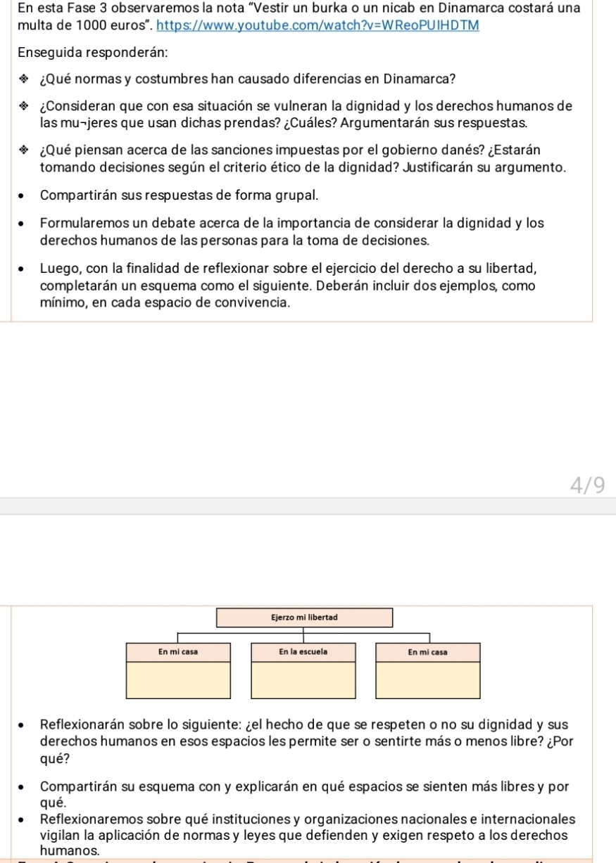 En esta Fase 3 observaremos la nota “Vestir un burka o un nicab en Dinamarca costará una 
multa de 1000 euros". https://www.youtube.com/watch?v=WReoPUIHDTM 
Enseguida responderán: 
¿Qué normas y costumbres han causado diferencias en Dinamarca? 
¿Consideran que con esa situación se vulneran la dignidad y los derechos humanos de 
las mu¬jeres que usan dichas prendas? ¿Cuáles? Argumentarán sus respuestas. 
¿Qué piensan acerca de las sanciones impuestas por el gobierno danés? ¿Estarán 
tomando decisiones según el criterio ético de la dignidad? Justificarán su argumento. 
Compartirán sus respuestas de forma grupal. 
Formularemos un debate acerca de la importancia de considerar la dignidad y los 
derechos humanos de las personas para la toma de decisiones. 
Luego, con la finalidad de reflexionar sobre el ejercicio del derecho a su libertad, 
completarán un esquema como el siguiente. Deberán incluir dos ejemplos, como 
mínimo, en cada espacio de convivencia. 
4/9 
Reflexionarán sobre lo siguiente: ¿el hecho de que se respeten o no su dignidad y sus 
derechos humanos en esos espacios les permite ser o sentirte más o menos libre? ¿Por 
qué? 
Compartirán su esquema con y explicarán en qué espacios se sienten más libres y por 
qué. 
Reflexionaremos sobre qué instituciones y organizaciones nacionales e internacionales 
vigilan la aplicación de normas y leyes que defienden y exigen respeto a los derechos 
humanos.