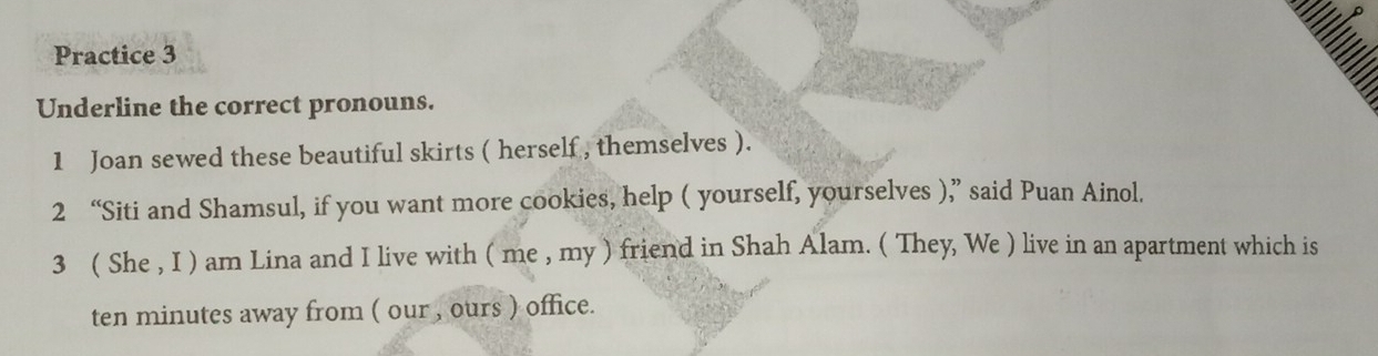 Practice 3 
= 
Underline the correct pronouns. 
1 Joan sewed these beautiful skirts ( herself , themselves ). 
2 “Siti and Shamsul, if you want more cookies, help ( yourself, yourselves ),” said Puan Ainol. 
3 ( She , I ) am Lina and I live with ( me , my ) friend in Shah Alam. ( They, We ) live in an apartment which is 
ten minutes away from ( our , ours ) office.