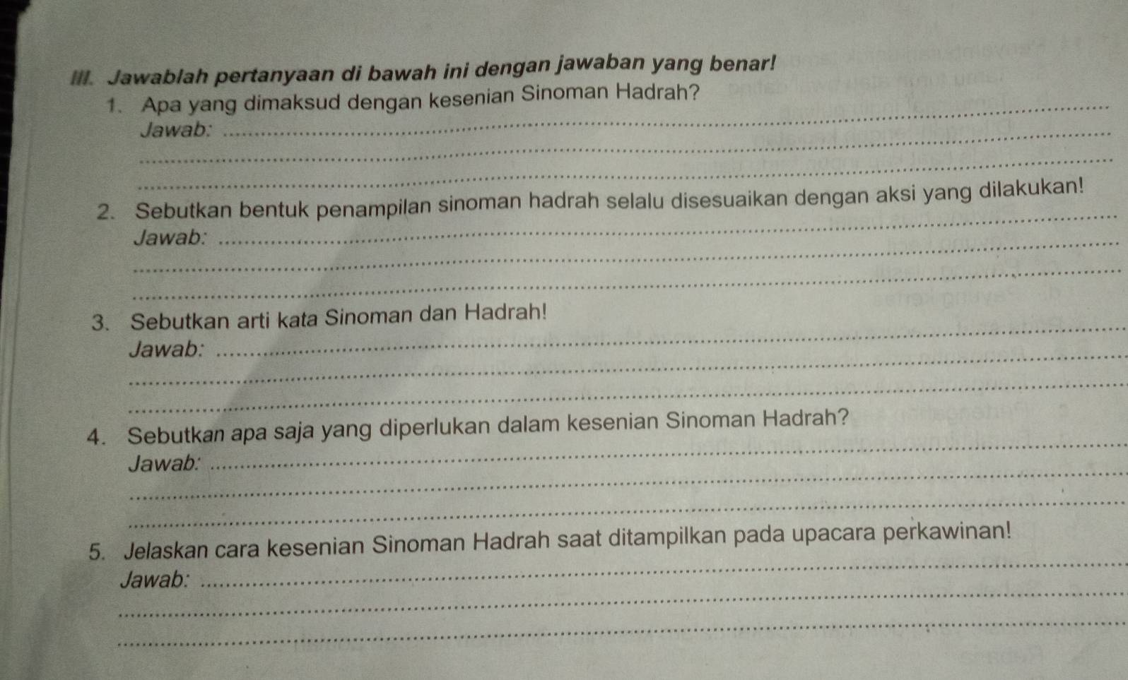 Jawablah pertanyaan di bawah ini dengan jawaban yang benar! 
1. Apa yang dimaksud dengan kesenian Sinoman Hadrah? 
_Jawab: 
_ 
2. Sebutkan bentuk penampilan sinoman hadrah selalu disesuaikan dengan aksi yang dilakukan! 
_Jawab: 
_ 
_ 
3. Sebutkan arti kata Sinoman dan Hadrah! 
Jawab: 
_ 
_ 
_ 
4. Sebutkan apa saja yang diperlukan dalam kesenian Sinoman Hadrah? 
_Jawab: 
_ 
_ 
5. Jelaskan cara kesenian Sinoman Hadrah saat ditampilkan pada upacara perkawinan! 
_ 
Jawab: 
_