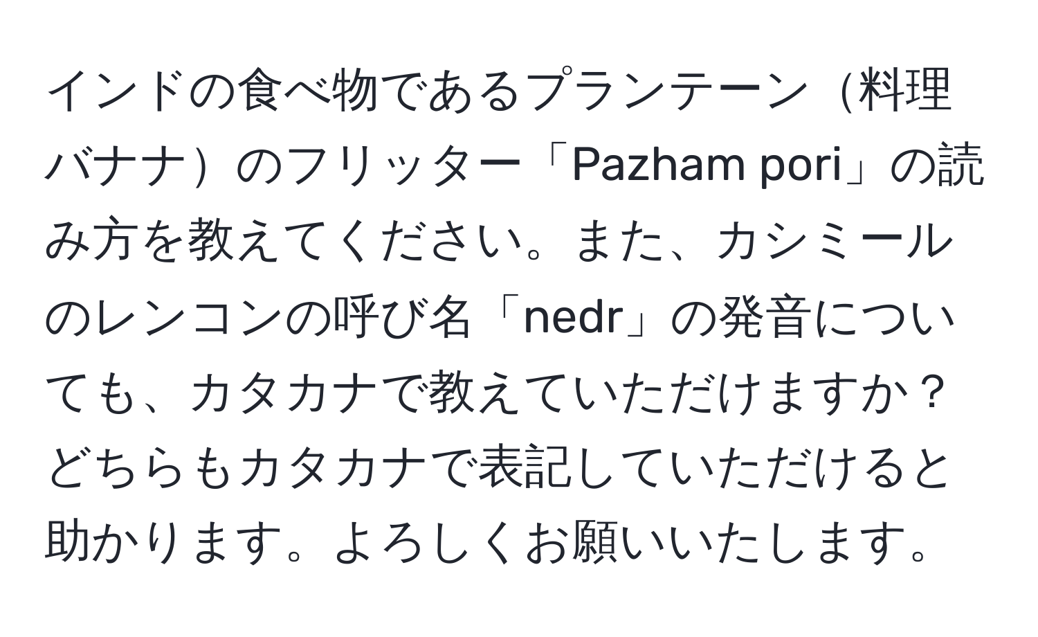 インドの食べ物であるプランテーン料理バナナのフリッター「Pazham pori」の読み方を教えてください。また、カシミールのレンコンの呼び名「nedr」の発音についても、カタカナで教えていただけますか？どちらもカタカナで表記していただけると助かります。よろしくお願いいたします。