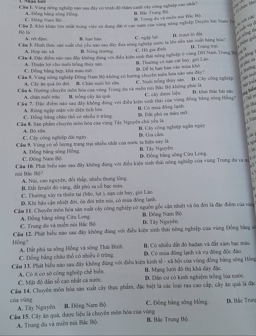 Nhận biết
Câu 1. Vùng nông nghiệp nào sau đây có trình độ thâm canh cây công nghiệp cao nhất?
ôngca
A. Đồng bằng sông Hồng.
B. Bắc Trung Bộ.
Tổ chức lãn
C. Đông Nam Bộ.
D. Trung du và miền núi Bắc Bộ.
Câu 2. Khó khăn lớn nhất trong việc sử dụng đất ở cực nam của vùng nông nghiệp Duyên hải Nam Tr
So với các
Bộ là
D. trượt lở đất.
n xuất vụ  ở
A. rét đậm. B. hạn hán. C. ngập lụt.
Câu 3. Hình thức sản xuất chủ yếu nào sau đây đưa nông nghiệp nước ta lên nền sản xuất hàng hóa? trồi trồng th
A. Hợp tác xã. B. Nông trường. C. Hộ gia đình. D. Trang trại.  Điểm giả
Câu 4. Đặc điểm nào sau đây không đúng với điều kiện sinh thái nông nghiệp ở vùng DH Nam Trung Bột
ng là
A. Thuận lợi cho nuôi trồng thủy sản.
B. Thường có nạn cát bay, gió Lào. đùa đông
C. Đồng bằng hẹp, khá màu mỡ.
Câu 5. Vùng nông nghiệp Đông Nam Bộ không có hướng chuyên môn hóa nào sau dây?
. Hướng tịt phù sa
D. Dễ bị hạn hán vào mùa khô.
A. Cây ăn quả ôn đới. B. Chăn nuôi bò sữa. C. Nuôi trồng thủy sản. D. Cây công nghiệp. Chăn nuô
Câu 6. Hướng chuyên môn hóa của vùng Trung du và miền núi Bắc Bộ không phải là
A. chăn nuôi trâu. B. trồng cây ăn quả. C. cây được liệu. D. khai thác hải sản. ông hiểu Phát triểt
Câu 7. Đặc điểm nào sau đây không đúng với điều kiện sinh thái của vùng đồng bằng sông Hồng? J Thể m
A. Rừng ngập mặn với diện tích lớn. B. Có mùa đông lạnh.
cây lâu
C. Đồng bằng châu thổ có nhiều ô trũng. D. Đất phù sa màu mỡ.
cây hà
Câu 8. Sản phẩm chuyên môn hóa của vùng Tây Nguyên chủ yếu là
2. Vùn
A. Bò sữa. B. Cây công nghiệp ngắn ngày
do
C. Cây công nghiệp dài ngày. D. Gia cầm.
1 các g
Câu 9. Vùng có số lượng trang trại nhiều nhất của nước ta hiện nay là
A. Đồng bằng sông Hồng. B. Tây Nguyên. nguê
C. lục
C. Đông Nam Bộ. D. Đồng bằng sông Cửu Long.
D. có
Câu 10. Phát biểu nào sau đây không đúng với điều kiện sinh thái nông nghiệp của vùng Trung du và mi
3.
núi Bắc Bộ? AN
A. Núi, cao nguyên, đồi thấp, nhiều thung lũng.
C
B. Đất feralit đỏ vàng, đất phù sa cổ bạc màu.
o
C. Thường xảy ra thiên tai (bão, lụt ), nạn cát bay, gió Lào.
D. Khí hậu cận nhiệt đới, ôn đới trên núi, có mùa đông lạnh.
Câu 11. Chuyên môn hóa sản xuất cây công nghiệp có nguồn gốc cận nhiệt và ôn đới là đặc điểm của vùng
A. Đồng bằng sông Cửu Long. B. Đông Nam Bộ.
C. Trung du và miền núi Bắc Bộ. D. Tây Nguyên.
Câu 12. Phát biểu nào sau đây không đúng với điều kiện sinh thái nông nghiệp của vùng Đồng bằng số
Hồng?
A. Đất phù sa sông Hồng và sông Thái Bình. B. Có nhiều đất đỏ badan và đất xám bạc màu.
C. Đồng bằng châu thổ có nhiều ô trũng. D. Có mùa đông lạnh và vụ đông độc đáo.
Câu 13. Phát biểu nào sau đây không đúng với điều kiện kinh tế - xã hội của vùng đồng bằng sông Hồng
A. Có ít cơ sở công nghiệp chế biến. B. Mạng lưới đô thị khá dày đặc.
C. Mật độ dân số cao nhất cả nước. D. Dân cư có kinh nghiệm trồng lúa nước.
Câu 14. Chuyên môn hóa sản xuất cây thực phẩm, đặc biệt là các loại rau cao cấp, cây ăn quả là đặc
của vùng D. Bắc Trung
A. Tây Nguyên. B. Đông Nam Bộ.
C. Đồng bằng sông Hồng.
Câu 15. Cây ăn quả, dược liệu là chuyên môn hóa của vùng
A. Trung du và miền núi Bắc Bộ.
B. Bắc Trung Bộ.