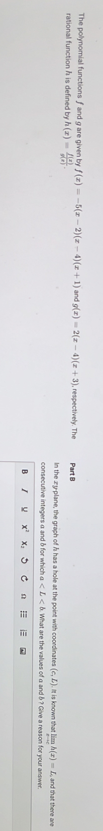 The polynomial functions f and g are given by f(x)=-5(x-2)(x-4)(x+1) and g(x)=2(x-4)(x+3) , respectively. The Part B 
rational function h is defined by h(x)= f(x)/g(x) . 
In the xy -plane, the graph of h has a hole at the point with coordinates (c,L). It is known that limlimits h(x)=L C, and that there are 
consecutive integers a and b for which a . What are the values of a and b ? Give a reason for your answer. 
B I u X^2 X2 Ω =