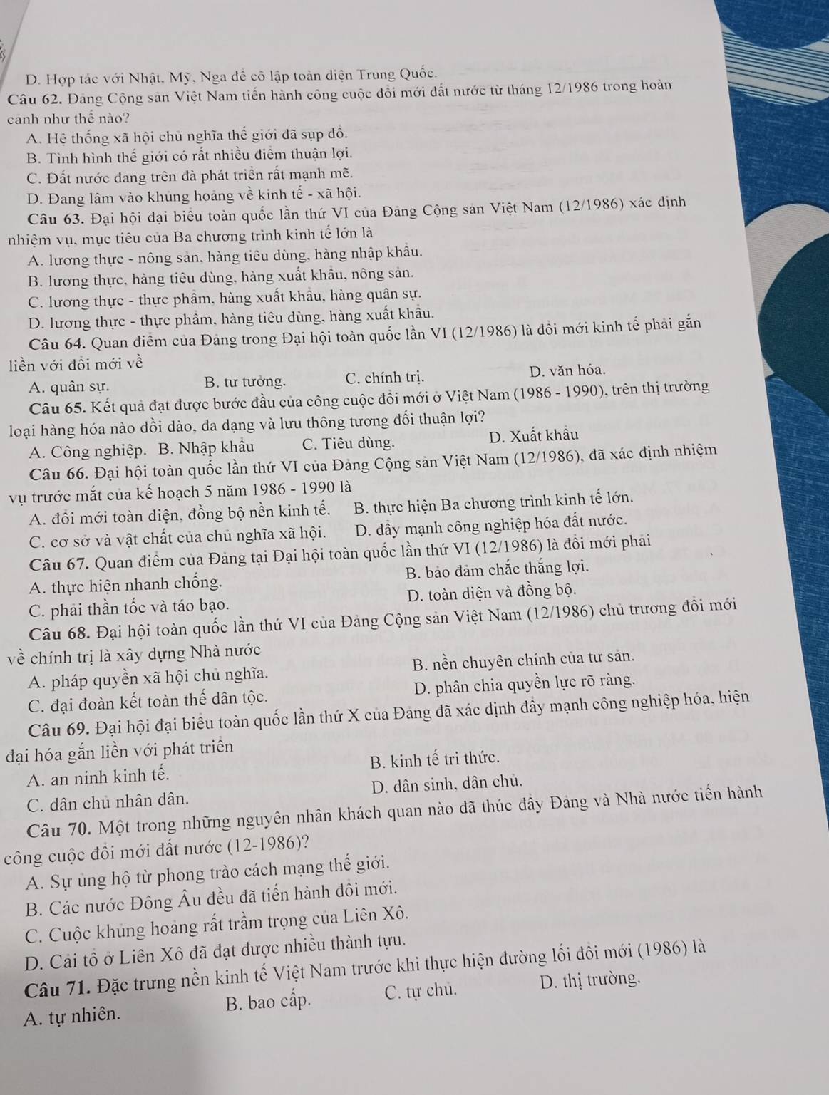 D. Hợp tác với Nhật, Mỹ, Nga đề cô lập toàn diện Trung Quốc.
Câu 62. Đảng Cộng sản Việt Nam tiến hành công cuộc đồi mới đất nước từ tháng 12/1986 trong hoàn
cảnh như thể nào?
A. Hệ thống xã hội chủ nghĩa thế giới đã sụp đồ.
B. Tình hình thế giới có rất nhiều điểm thuận lợi.
C. Đất nước đang trên đà phát triển rất mạnh mẽ.
D. Đang lâm vào khúng hoáng về kinh tế - xã hội.
Câu 63. Đại hội đại biểu toàn quốc lần thứ VI của Đảng Cộng sán Việt Nam (12/1986) xác định
nhiệm vụ, mục tiêu của Ba chương trình kinh tế lớn là
A. lương thực - nông sản, hàng tiêu dùng, hàng nhập khẩu.
B. lương thực, hàng tiêu dùng, hàng xuất khẩu, nông sản.
C. lương thực - thực phẩm, hàng xuất khẩu, hàng quân sự.
D. lương thực - thực phẩm, hàng tiêu dùng, hàng xuất khẩu.
Câu 64. Quan điểm của Đảng trong Đại hội toàn quốc lần VI (12/1986) là đồi mới kinh tế phải gắn
liền với đồi mới về
A. quân sự. B. tư tưởng. C. chính trị. D. văn hóa.
Câu 65. Kết quả đạt được bước đầu của công cuộc đồi mới ở Việt Nam (1986 - 1990), trên thị trường
loại hàng hóa nào dồi dào, đa dạng và lưu thông tương đối thuận lợi?
A. Công nghiệp. B. Nhập khẩu C. Tiêu dùng. D. Xuất khẩu
Câu 66. Đại hội toàn quốc lần thứ VI của Đảng Cộng sản Việt Nam (12/1986), đã xác định nhiệm
vụ trước mắt của kế hoạch 5 năm 1986 - 1990 là
A. đồi mới toàn diện, đồng bộ nền kinh tế. B. thực hiện Ba chương trình kinh tế lớn.
C. cơ sở và vật chất của chủ nghĩa xã hội. D. đầy mạnh công nghiệp hóa đất nước.
Câu 67. Quan điểm của Đảng tại Đại hội toàn quốc lần thứ VI (12/1986) là đồi mới phải
A. thực hiện nhanh chống. B. bảo đảm chắc thắng lợi.
C. phải thần tốc và táo bạo. D. toàn diện và đồng bộ.
Câu 68. Đại hội toàn quốc lần thứ VI của Đảng Cộng sản Việt Nam (12/1986) chủ trương đồi mới
về chính trị là xây dựng Nhà nước
A. pháp quyền xã hội chủ nghĩa. B. nền chuyên chính của tư sản.
C. đại đoàn kết toàn thế dân tộc. D. phân chia quyền lực rõ ràng.
Câu 69. Đại hội đại biểu toàn quốc lần thứ X của Đảng đã xác định đầy mạnh công nghiệp hóa, hiện
đại hóa gắn liền với phát triển
A. an ninh kinh tế. B. kinh tế tri thức.
C. dân chủ nhân dân. D. dân sinh, dân chủ.
Câu 70. Một trong những nguyên nhân khách quan nào đã thúc đầy Đảng và Nhà nước tiến hành
công cuộc đôi mới đất nước (12-1986)?
A. Sự ủng hộ từ phong trào cách mạng thế giới.
B. Các nước Đông Âu đều đã tiến hành đôi mới.
C. Cuộc khủng hoàng rất trầm trọng của Liên Xô.
D. Cải tổ ở Liên Xô đã đạt được nhiều thành tựu.
Câu 71. Đặc trưng nền kinh tế Việt Nam trước khi thực hiện đường lối đôi mới (1986) là
A. tự nhiên. B. bao cấp. C. tự chủ.
D. thị trường.