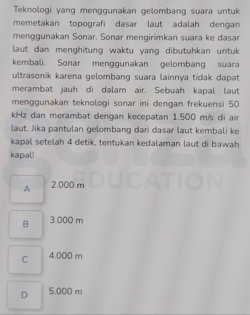 Teknologi yang menggunakan gelombang suara untuk
memetakan topografi dasar laut adalah dengan
menggunakan Sonar. Sonar mengirimkan suara ke dasar
laut dan menghitung waktu yang dibutuhkan untuk
kembali. Sonar menggunakan gelombang suara
ultrasonik karena gelombang suara lainnya tidak dapat
merambat jauh di dalam air. Sebuah kapal laut
menggunakan teknologi sonar ini dengan frekuensi 50
kHz dan merambat dengan kecepatan 1.500 m/s di air
laut. Jika pantulan gelombang dari dasar laut kembali ke
kapal setelah 4 detik, tentukan kedalaman laut di bawah
kapal!
A 2.000 m
B 3.000 m
C 4.000 m
D 5.000 m