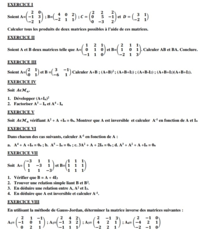 Soient A=beginpmatrix 2&0 -1&3 -2&1endpmatrix ;B=beginpmatrix 4&0&2 -2&1&1endpmatrix ;C=beginpmatrix 2&2&2 0&5&-1 0&-3&2endpmatrix ct D=beginpmatrix 3&1 -2&1endpmatrix
Calculer tous les produits de deux matrices possibles à l'aide de ces matrices.
EXERCICE II
Soient A et B deux matrices telle que A=beginpmatrix 1&2&1 0&1&0 -1&1&0endpmatrix et B=beginpmatrix 2&1&1 1&0&1 -2&1&3endpmatrix. Calculer AB et BA. Conclure.
EXERCICE III
Soient A=beginpmatrix 2&1 0&1endpmatrix et B=beginpmatrix 3&-1 -6&1endpmatrix Calculer A+B;(A+B)^2;(A+B+I_2);(A+B-I_2);(A+B+I_2)(A+B+I_2).
EXERCICE IV
Soit Aepsilon M_n.
1. Développer (A+I_a)^2
2. Factoriser A^3-I_circ  et A^4· I_a
EXERCICE V
Soit Aepsilon M_n vérifiant A^2+A+I_n=0_n. Montrer que A est inversible et calculer A^(-1) en fonction de A et Is
EXERCICE VI
Dans chacun des cas suivants, calculer A^(-1) en fonction de A :
a. A^4+A+I_n=0_n; b. A^5-I_a=0_a : c. 3A^2+A+2I_n=0_n d. A^3+A^2+A+I_n=0_n
EXERCICE VII
Soit A=beginpmatrix -3&1&1 1&-3&1 1&1&-3endpmatrix et B=beginpmatrix 1&1&1 1&1&1 1&1&1endpmatrix
1. Vérifier que B=A+4I_3
2. Trouver une relation simple liant B et B^2.
3. En déduire une relation entre A, A^2 et I
4. En déduire que A est inversible et calculer A^(-1).
EXERCICE VIII
En utilisant la méthode de Gauss-Jordan, déterminer la matrice inverse des matrices suivantes :
A_1=beginpmatrix 2&1&-1 -1&0&1 0&2&1endpmatrix ;A_2=beginpmatrix 2&4&2 -1&3&2 -1&1&1endpmatrix ;A_3=beginpmatrix 2&-1&3 4&2&1 -2&2&1endpmatrix ;A_4=beginpmatrix 2&-1&0 -4&2&1 -2&-1&0endpmatrix