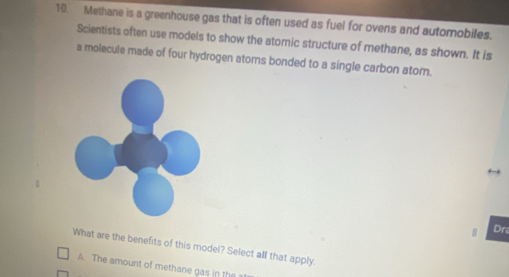 Methane is a greenhouse gas that is often used as fuel for ovens and automobiles.
Scientists often use models to show the atomic structure of methane, as shown. It is
a molecule made of four hydrogen atoms bonded to a single carbon atom.
Dra
What are the benefits of this model? Select all that apply.
A. The amount of methane gas in the