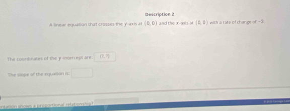 Description 2 
A linear equation that crosses the y-axis at (0,0) and the x-axis at (0,0) with a rate of change of -3. 
The coordinates of the y-intercept are: (7,7)
The slope of the equation is: 
entation shows a proportional relationship? 
E 2003 Camoge Le=