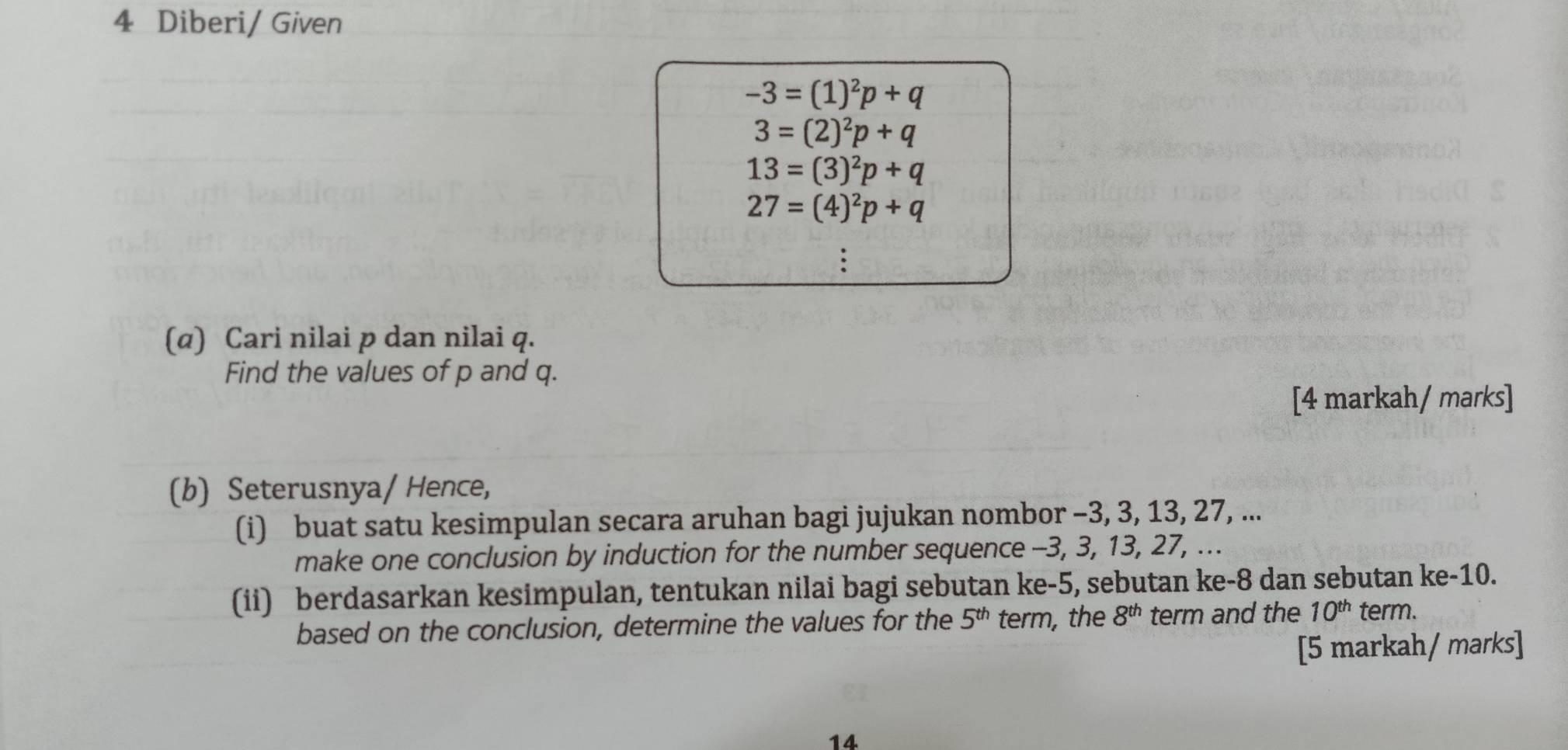 Diberi/ Given
−3 = (1)²p + q
3=(2)^2p+
13 = (3)²p + q
27=(4)^2p+q. 
(α) Cari nilai p dan nilai q. 
Find the values of p and q. 
[4 markah/ marks] 
(b) Seterusnya/ Hence, 
(i) buat satu kesimpulan secara aruhan bagi jujukan nombor -3, 3, 13, 27, ... 
make one conclusion by induction for the number sequence -3, 3, 13, 27, ... 
(ii) berdasarkan kesimpulan, tentukan nilai bagi sebutan ke -5, sebutan ke -8 dan sebutan ke -10. 
based on the conclusion, determine the values for the 5^(th) term, the 8^(th) term and the 10^(th) term. 
[5 markah/ marks] 
14