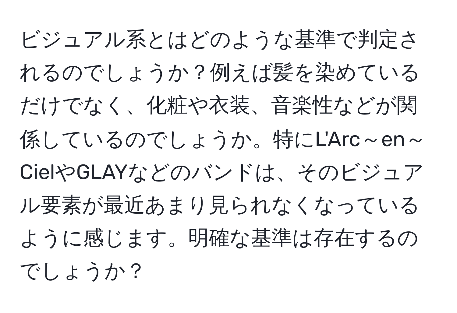 ビジュアル系とはどのような基準で判定されるのでしょうか？例えば髪を染めているだけでなく、化粧や衣装、音楽性などが関係しているのでしょうか。特にL'Arc～en～CielやGLAYなどのバンドは、そのビジュアル要素が最近あまり見られなくなっているように感じます。明確な基準は存在するのでしょうか？