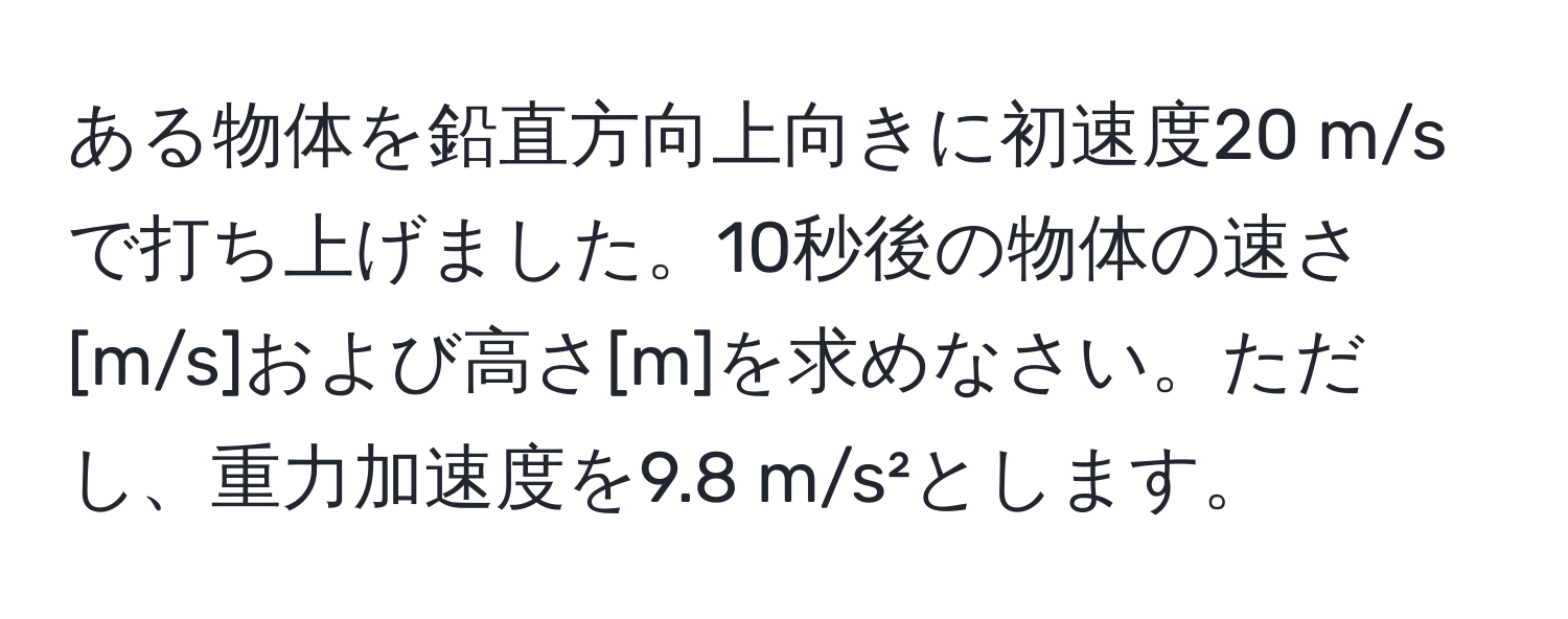 ある物体を鉛直方向上向きに初速度20 m/sで打ち上げました。10秒後の物体の速さ[m/s]および高さ[m]を求めなさい。ただし、重力加速度を9.8 m/s²とします。