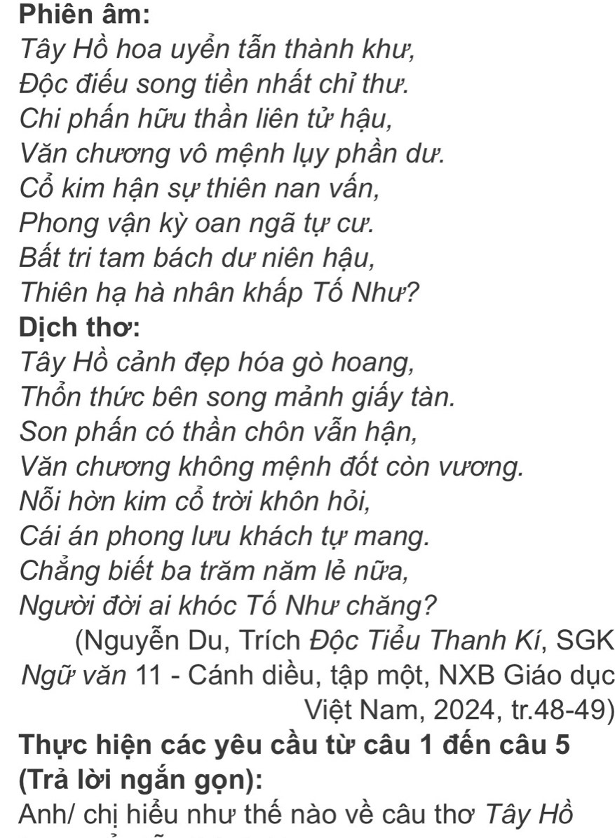 Phiên âm: 
Tây Hồ hoa uyển tẫn thành khư, 
Độc điểu song tiền nhất chỉ thư. 
Chi phấn hữu thần liên tử hậu, 
Văn chương vô mệnh lụy phần dư. 
Cổ kim hận sự thiên nan vấn, 
Phong vận kỳ oan ngã tự cư. 
Bất tri tam bách dư niên hậu, 
Thiên hạ hà nhân khấp Tố Như? 
Dịch thơ: 
Tây Hồ cảnh đẹp hóa gò hoang, 
Thổn thức bên song mảnh giấy tàn. 
Son phấn có thần chôn vẫn hận, 
Văn chương không mệnh đốt còn vương. 
Nỗi hờn kim cổ trời khôn hỏi, 
Cái án phong lưu khách tự mang. 
Chẳng biết ba trăm năm lẻ nữa, 
Người đời ai khóc Tố Như chăng? 
(Nguyễn Du, Trích Độc Tiểu Thanh Kí, SGK 
Ngữ văn 11 - Cánh diều, tập một, NXB Giáo dục 
Việt Nam, 2024, tr.48-49) 
Thực hiện các yêu cầu từ câu 1 đến câu 5 
(Trả lời ngắn gọn): 
Anh/ chị hiểu như thế nào về câu thơ Tây Hồ