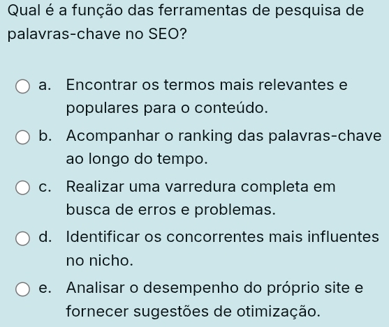 Qual é a função das ferramentas de pesquisa de
palavras-chave no SEO?
a. Encontrar os termos mais relevantes e
populares para o conteúdo.
b. Acompanhar o ranking das palavras-chave
ao longo do tempo.
c. Realizar uma varredura completa em
busca de erros e problemas.
d. Identificar os concorrentes mais influentes
no nicho.
e. Analisar o desempenho do próprio site e
fornecer sugestões de otimização.