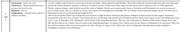 Prefessional - Paid to do a job . In 1637, Churles ondered the use of a new praver book in Scorland, which anecred Scottish Pucitans. They beliesed that the Chunch needed to bocome more Protestant. 
Meritoorary - Being promoted because a and that the Church should be "parified" of all traces of Catholic practice. Poople risted when clerry used the prayer book in church services. In 1690, angered by 
Displacod - Moved person is the best for a job. Charles'' religious changes, some Scottish insaded the north of England. Charles was in ungent need of monev. He had to recall Parliament to try and raise some new 
taxes to fund as army, here are a number of reasons why Charles I lost including poor leadership. The New Model Army in pasticalar helped tuam the ride of the war in 
2 
and inflaence of others. Independency - Freedom from coatol or Parliaments favour. It was disciplined and fought for God. 
1640-42 Knowing that Charles was in desperate need of money to fight Scotland, Parliament placed heavy demards on him in setur for their support. Parliament 
demanded the removal of two of Charles" most trusted advisors, Archbishop Laud and the Earl of Strafleed and that Charles had to agree to meet with Parliument at least 
5 every 3 years. In December 1641, Parliament voted in favour of the Grand Remonstrance. This was a list of demands for Charles to make further reforms. Even some 
MPs felt this went too far. Charles refused to agree to the Grand Remonstrance. In January 1642, Charles went into the Houses of Pariament to try and arrest 5 MPs, but 
they had been warned of his arrival and escaped on the River Thumes. In August 1642, Charles grow tired of Purliament's demunds and raised his standard at 
Nomngham, to declare war on Parlamest