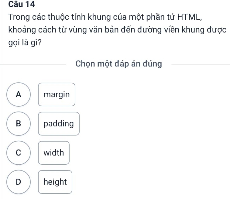 Trong các thuộc tính khung của một phần tử HTML,
khoảng cách từ vùng văn bản đến đường viền khung được
gọi là gì?
Chọn một đáp án đúng
A margin
B padding
C width
D height