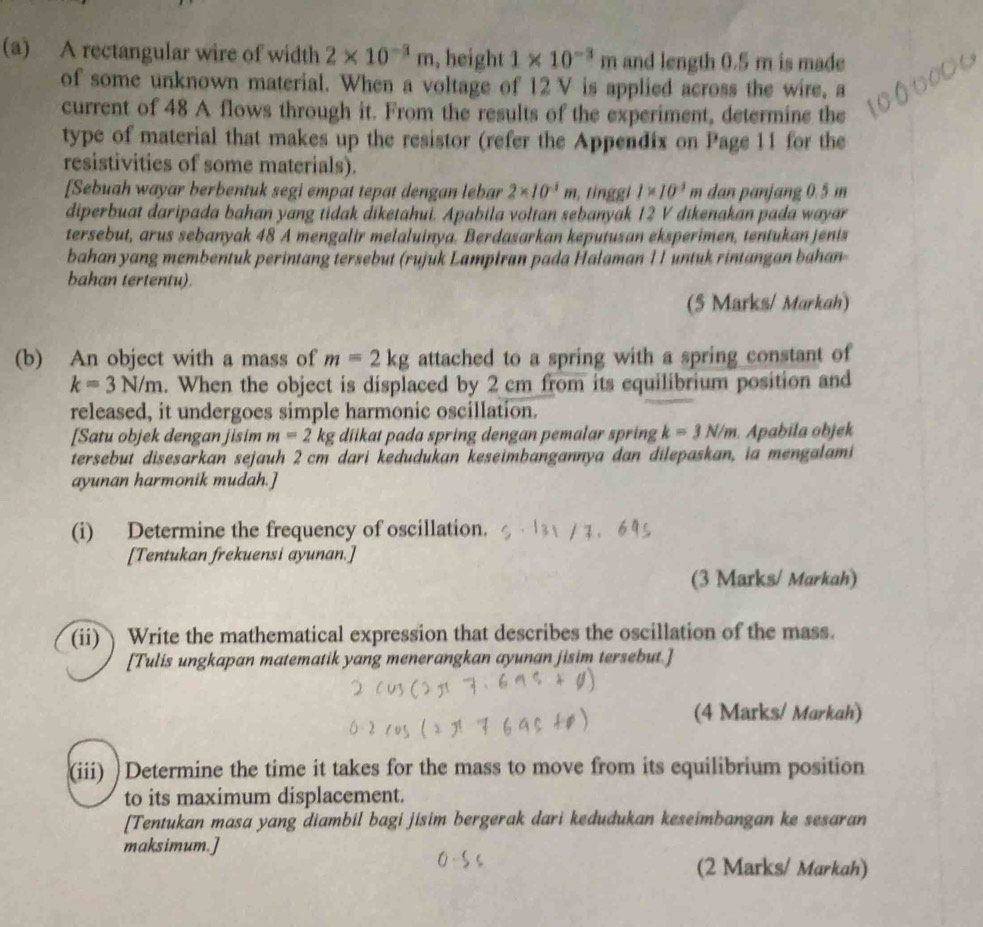 A rectangular wire of width 2* 10^(-3)m , height 1* 10^(-3)m and length 0.5 m is made
of some unknown material. When a voltage of 12 V is applied across the wire, a
current of 48 A flows through it. From the results of the experiment, determine the
type of material that makes up the resistor (refer the Appendix on Page 11 for the
resistivities of some materials).
[Sebuah wayar berbentuk segi empat tepat dengan lebar 2* 10^(-3)m , tnggi 1* 10^3m dan panjang 0.5 m
diperbuat daripada bahan yang tidak điketahui. Apabila voltan sebanyak 12 V dikenakan pada wayar
tersebut, arus sebanyak 48 A mengalir melaluinya. Berdasarkan keputusan eksperimen, tentukan jenis
bahan yang membentuk perintang tersebut (rujuk Lampiran pada Halaman 11 untuk rintangan bahan-
bahan tertentu).
(5 Marks/ Markah)
(b) An object with a mass of m=2kg attached to a spring with a spring constant of
k=3N/m. When the object is displaced by 2 cm from its equilibrium position and
released, it undergoes simple harmonic oscillation.
[Satu objek dengan jisim m=2kg diikat pada spring dengan pemalar spring k=3N/m.Apabila objek
tersebut disesarkan sejauh 2 cm dari kedudukan keseimbangannya dan dilepaskan, ia mengalami
ayunan harmonik mudah.]
(i) Determine the frequency of oscillation.
[Tentukan frekuensi ayunan.]
(3 Marks/ Markah)
(ii) Write the mathematical expression that describes the oscillation of the mass.
[Tulis ungkapan matematik yang menerangkan ayunan jisim tersebut.]
(4 Marks/ Markah)
(iii) )Determine the time it takes for the mass to move from its equilibrium position
to its maximum displacement.
[Tentukan masa yang diambil bagi jisim bergerak dari kedudukan keseimbangan ke sesaran
maksimum.]
(2 Marks/ Markah)