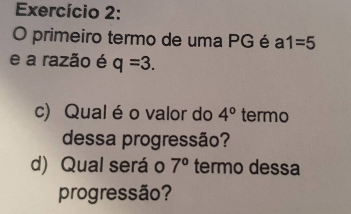 Exercício 2: 
O primeiro termo de uma PG é a1=5
e a razão é q=3. 
c) Qual é o valor do 4° termo 
dessa progressão? 
d) Qual seráo 7° termo dessa 
progressão?